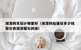杞县湘潭网页设计哪里好（湘潭网站建设多少钱 报价表湘潭磐石网络）